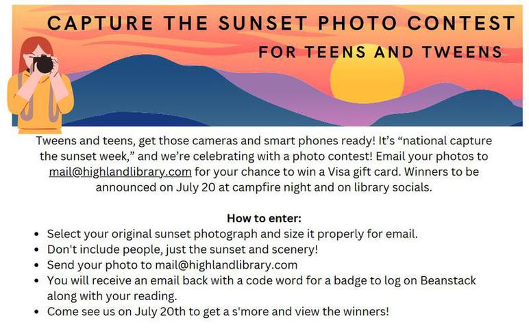 Capture the Sunset Photo Contest: F O R T E E N S A N D T W E E N S C A P T U R E T H E S U N S E T P H O T O C O N T E S T Select your original sunset photograph and size it properly for email. Don't include people, just the sunset and scenery! Send your photo to mail@highlandlibrary.com You will receive an email back with a code word for a badge to log on Beanstack along with your reading. Come see us on July 20th to get a s'more and view the winners! Tweens and teens, get those cameras and smart phones ready! It’s “national capture the sunset week,” and we’re celebrating with a photo contest! Email your photos to mail@highlandlibrary.com for your chance to win a Visa gift card. Winners to be announced on July 20 at campfire night and on library socials.